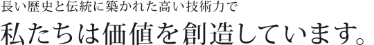 長い歴史と伝統に築かれた高い技術力で私たちは価値を創造しています。