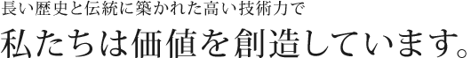 長い歴史と伝統に築かれた高い技術力で私たちは価値を創造しています。