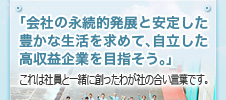 「会社の永続的発展と安定した豊かな生活を求めて、自立した高収益企業を目指そう」これは社員と一緒に創ったわが社の合い言葉です。